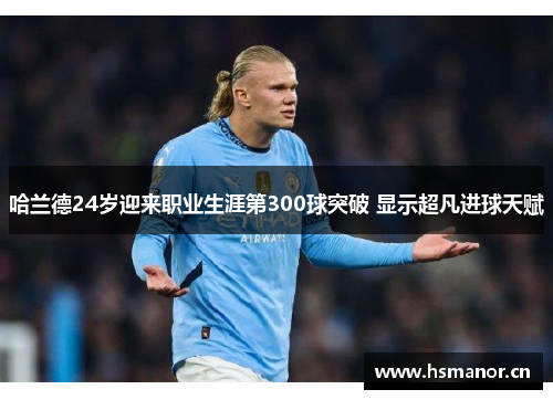 哈兰德24岁迎来职业生涯第300球突破 显示超凡进球天赋