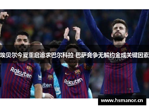 埃贝尔今夏重启追求巴尔科拉 巴萨竞争无解约金成关键因素